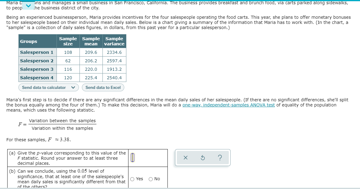 Maria D
to peop.
vns and manages a small business in San Francisco, California. The business provides breakfast and brunch food, via carts parked along sidewalks,
he business district of the city.
Being an experienced businessperson, Maria provides incentives for the four salespeople operating the food carts. This year, she plans to offer monetary bonuses
to her salespeople based on their individual mean daily sales. Below is a chart giving a summary of the information that Maria has to work with. (In the chart, a
"sample" is a collection of daily sales figures, in dollars, from this past year for a particular salesperson.)
Sample Sample Sample
size
Groups
mean
variance
Salesperson 1
108
209.6
2334.6
Salesperson 2
62
206.2
2597.4
Salesperson 3
116
220.0
1913.2
Salesperson 4
120
225.4
2540.4
Send data to calculator
Send data to Excel
Maria's first step is to decide if there are any significant differences in the mean daily sales of her salespeople. (If there are no significant differences, she'll split
the bonus equally among the four of them.) To make this decision, Maria will do a one-way, independent-samples ANOVA test of equality of the population
means, which uses the following statistic.
Variation between the samples
F =
Variation within the samples
For these samples, F = 3.38.
(a) Give the p-value corresponding to this value of the
F statistic. Round your answer to at least three
decimal places.
(b) Can we conclude, using the 0.05 level of
significance, that at least one of the salespeople's
mean daily sales is significantly different from that
of the others?
O Yes
O No
