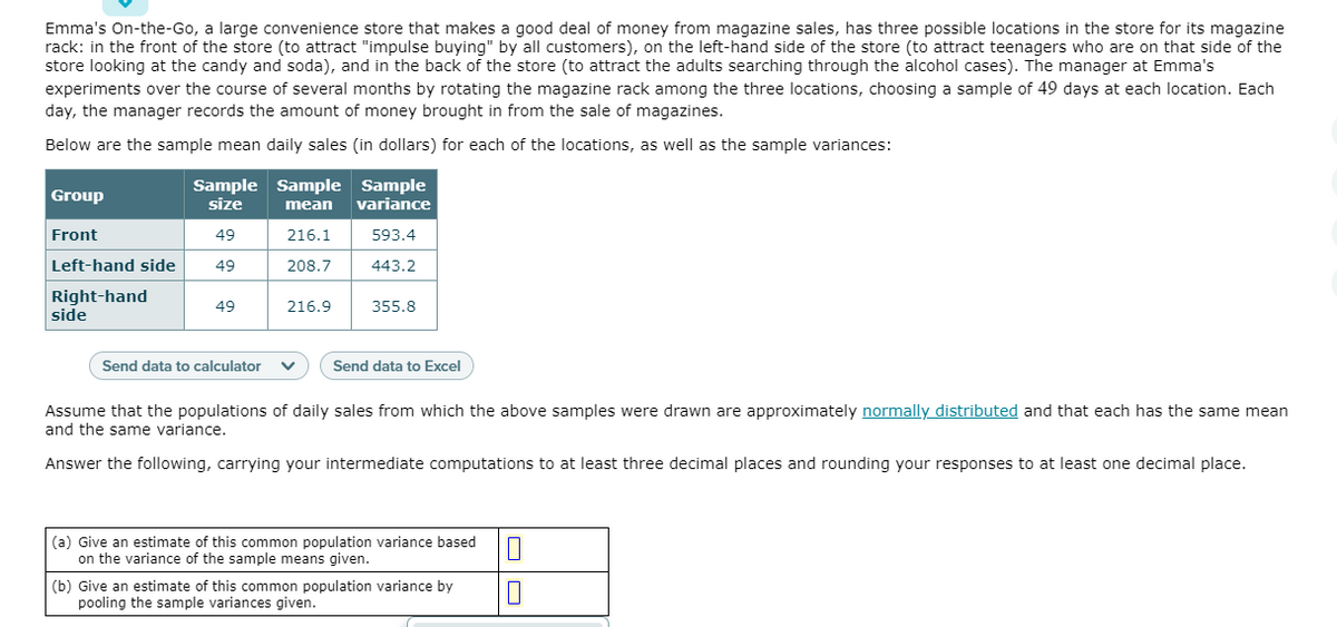 Emma's On-the-Go, a large convenience store that makes a good deal of money from magazine sales, has three possible locations in the store for its magazine
rack: in the front of the store (to attract "impulse buying" by all customers), on the left-hand side of the store (to attract teenagers who are on that side of the
store looking at the candy and soda), and in the back of the store (to attract the adults searching through the alcohol cases). The manager at Emma's
experiments over the course of several months by rotating the magazine rack among the three locations, choosing a sample of 49 days at each location. Each
day, the manager records the amount of money brought in from the sale of magazines.
Below are the sample mean daily sales (in dollars) for each of the locations, as well as the sample variances:
Sample Sample Sample
size
Group
mean
variance
Front
49
216.1
593.4
Left-hand side
49
208.7
443.2
Right-hand
side
49
216.9
355.8
Send data to calculator
Send data to Excel
Assume that the populations of daily sales from which the above samples were drawn are approximately normally distributed and that each has the same mean
and the same variance.
Answer the following, carrying your intermediate computations to at least three decimal places and rounding your responses to at least one decimal place.
(a) Give an estimate of this common population variance based
on the variance of the sample means given.
(b) Give an estimate of this common population variance by
pooling the sample variances given.
