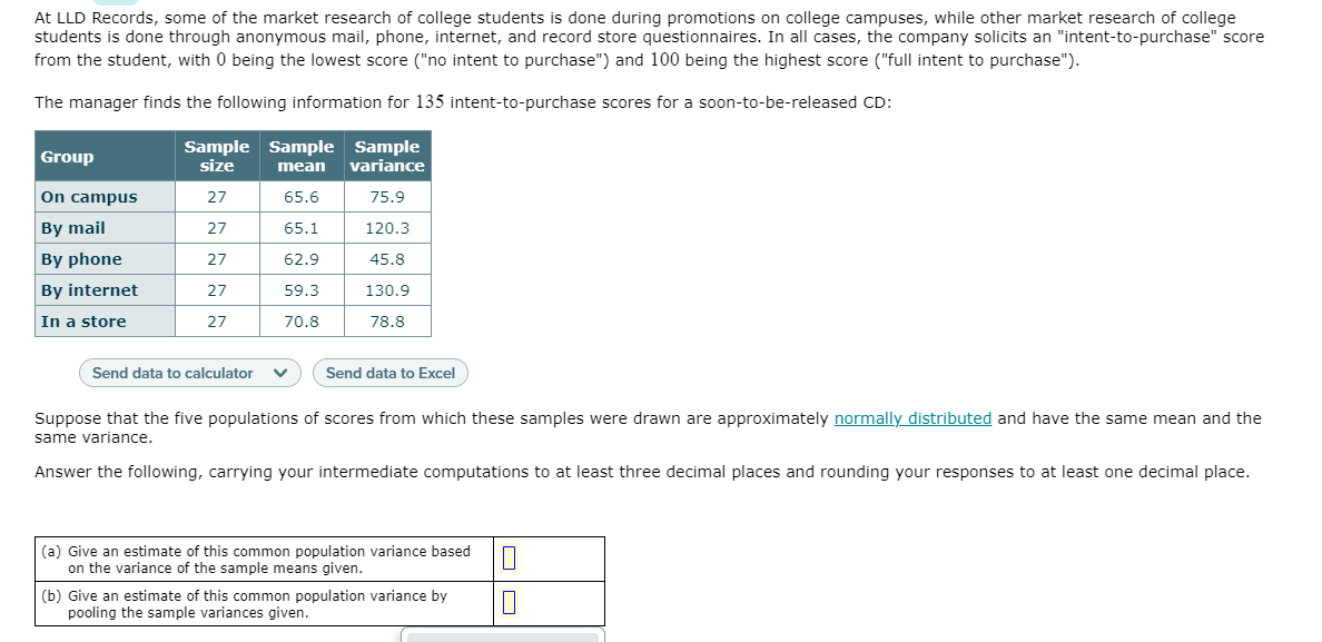 At LLD Records, some of the market research of college students is done during promotions on college campuses, while other market research of college
students is done through anonymous mail, phone, internet, and record store questionnaires. In all cases, the company solicits an "intent-to-purchase" score
from the student, with 0 being the lowest score ("no intent to purchase") and 100 being the highest score ("full intent to purchase").
The manager finds the following information for 135 intent-to-purchase scores for a soon-to-be-released CD:
Group
Sample Sample Sample
size
mean
variance
On campus
27
65.6
75.9
By mail
27
65.1
120.3
By phone
27
62.9
45.8
By internet
27
59.3
130.9
In a store
27
70.8
78.8
Send data to calculator
Send data to Excel
Suppose that the five populations of scores from which these samples were drawn are approximately normally distributed and have the same mean and the
same variance.
Answer the following, carrying your intermediate computations to at least three decimal places and rounding your responses to at least one decimal place.
(a) Give an estimate of this common population variance based
on the variance of the sample means given.
(b) Give an estimate of this common population variance by
pooling the sample variances given.
