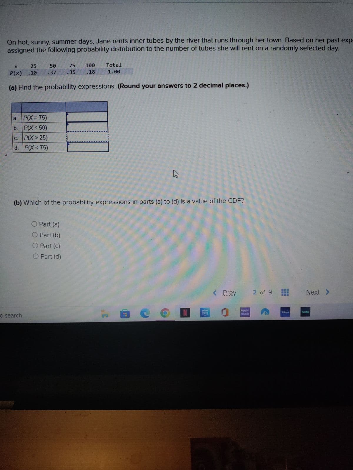 On hot, sunny, summer days, Jane rents inner tubes by the river that runs through her town. Based on her past expe
assigned the following probability distribution to the number of tubes she will rent on a randomly selected day.
a. P(X= 75)
b. P(X ≤ 50)
C. P(X>25)
d. P(X<75)
50
25
P(x) .10
(a) Find the probability expressions. (Round your answers to 2 decimal places.)
o search
75 100
.35
.18
O Part (a)
O Part (b)
O Part (c)
O Part (d)
Total
1.00
(b) Which of the probability expressions in parts (a) to (d) is a value of the CDF?
10
h
O
< Prev
2 of 9
ERNEST
Next >
hulu