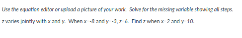 Use the equation editor or upload a picture of your work. Solve for the missing variable showing all steps.
z varies jointly with x and y. When x=-8 and y=-3, z=6. Find z when x=2 and y=10.
