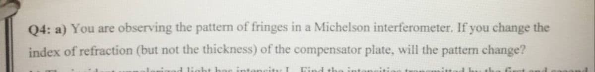 Q4: a) You are observing the pattern of fringes in a Michelson interferometer. If you change the
index of refraction (but not the thickness) of the compensator plate, will the patten change?
d light hae intencity I
Find the intanciti
