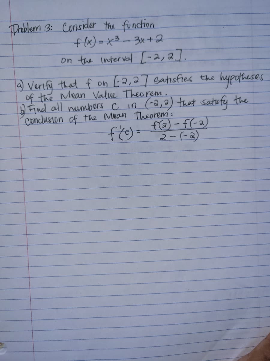 Droblem 3: Consider the function
flx)=x3-3x+2
on the interval [-2,2].
) Verify that f on L2,27 Gatisfies the hypotheses
of the Mean Value Theorem .
D Find all numbers c in (-Q,2) that satufy the
Condusion of the Muan theorem :
fig=f - f(-a)
(をつーで
