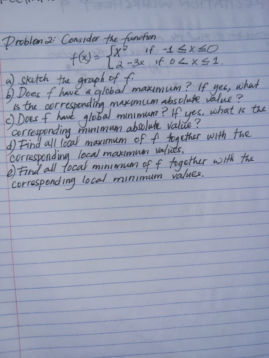 **Problem 2: Consider the function**

\[ f(x) = 
  \begin{cases} 
   x^2 & \text{if } -1 \leq x \leq 0 \\
   2 - 3x & \text{if } 0 < x \leq 1 
  \end{cases}
\]

a) Sketch the graph of \( f \).

b) Does \( f \) have a global maximum? If yes, what is the corresponding maximum absolute value?

c) Does \( f \) have a global minimum? If yes, what is the corresponding minimum absolute value?

d) Find all local maximum of \( f \) together with the corresponding local maximum values.

e) Find all local minimum of \( f \) together with the corresponding local minimum values.