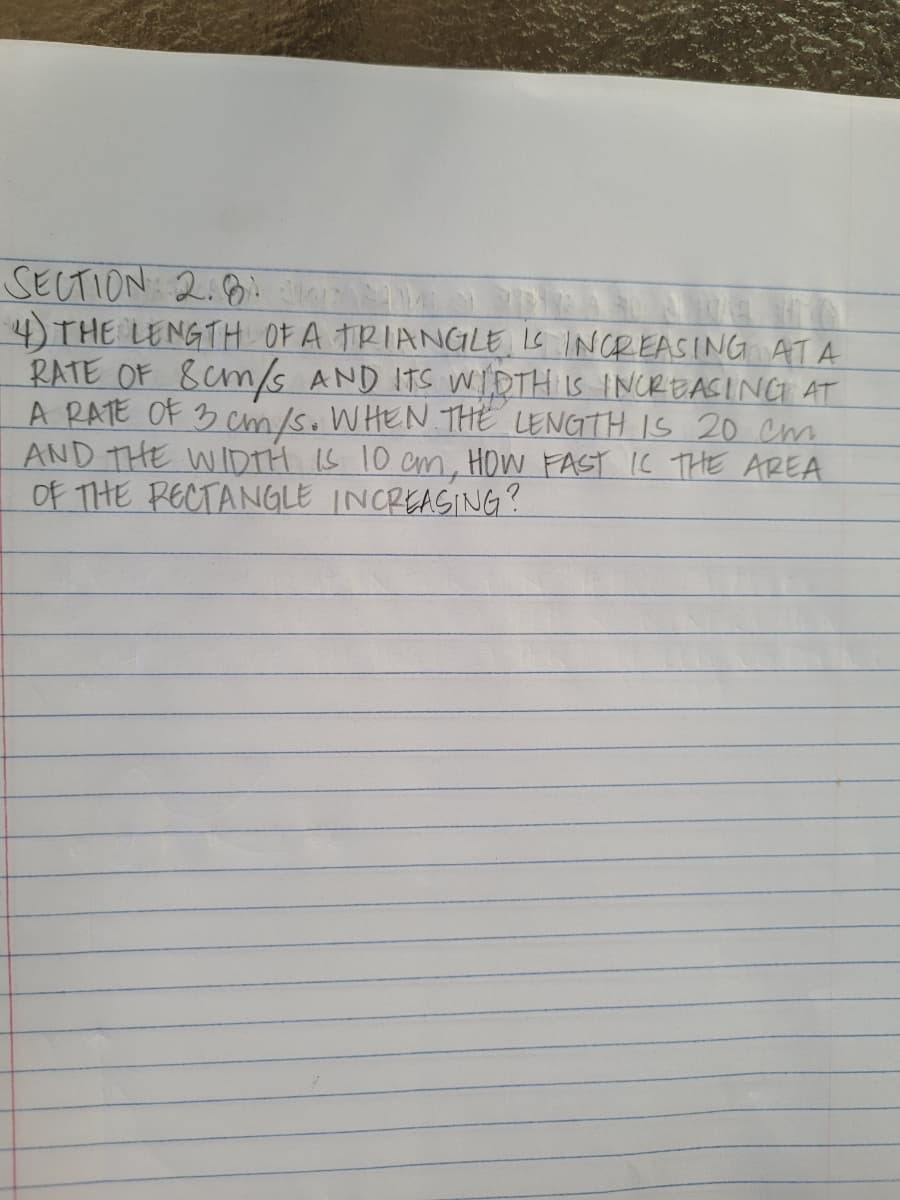 SECTION 2:8
4) THE LENGTH OF A TRIANGLE IS INCREASING ATA
RATE OF 8cm/s AND ITS WIDTH IS INCREASINGI AT
A RATE OF 3 Cm/s.WHEN THE LENGTH IS 20 cm
AND THE WIDTH IS 10 cm, HOW FAST IC THE AREA
Of THE RECTANGLE INCREASING?
