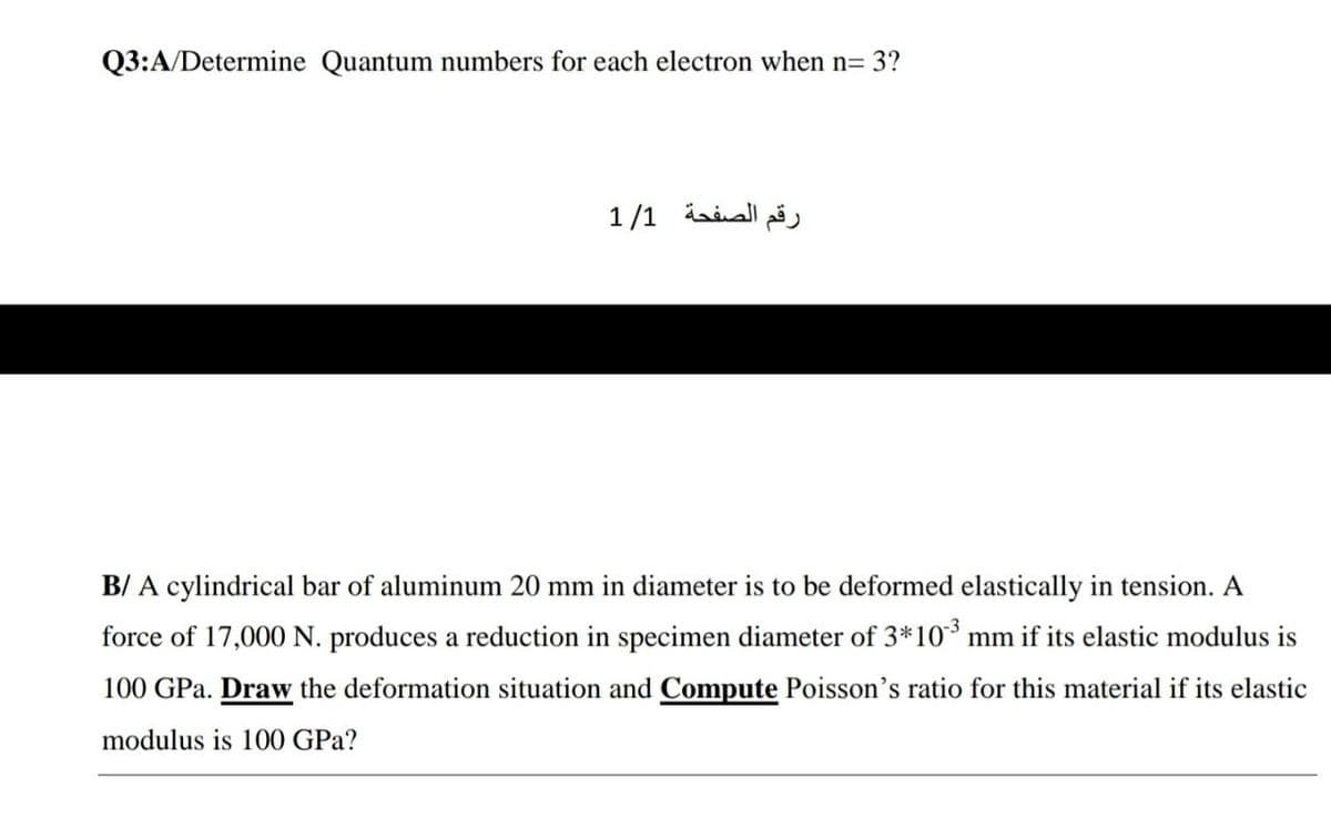 Q3:A/Determine Quantum numbers for each electron when n= 3?
رقم الصفحة 1/1
B/ A cylindrical bar of aluminum 20 mm in diameter is to be deformed elastically in tension. A
force of 17,000 N. produces a reduction in specimen diameter of 3*10* mm if its elastic modulus is
100 GPa. Draw the deformation situation and Compute Poisson's ratio for this material if its elastic
modulus is 100 GPa?
