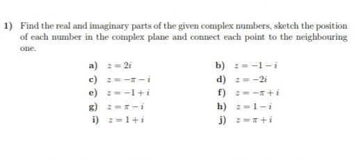 1) Find the real and imaginary parts of the given complex numbers, sketch the position
of each number in the complex plane and connect each point to the neighbouring
one.
a) 2= 2i
c) 2= - -i
e) 2=-1+i
g) 2 =-i
i) 2 =1+i
b) z = -1-i
d) 2 = -2i
f) 2= -+i
h) z=1-i
j) 2 = 1+i
