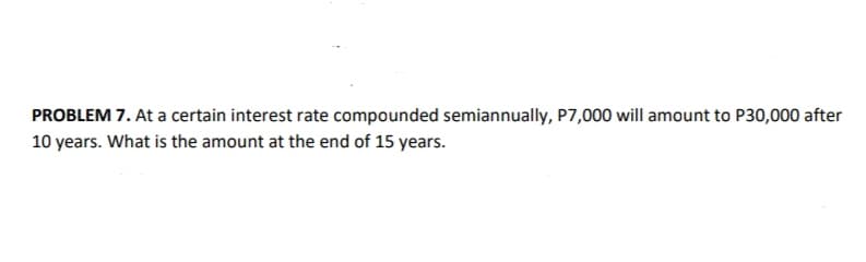 PROBLEM 7. At a certain interest rate compounded semiannually, P7,000 will amount to P30,000 after
10 years. What is the amount at the end of 15 years.