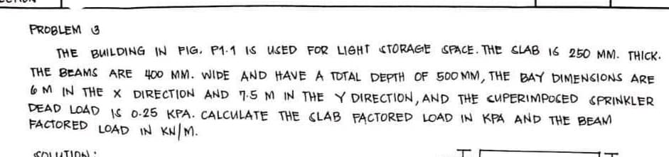 PROBLEM 3
THE BUILDING IN FIG. P1.1 IS USED FOR LIGHT STORAGE SPACE. THE SLAB 16 250 MM. THICK.
THE BEAMS ARE 400 MM. WIDE AND HAVE A TOTAL DEPTH OF 500 MM, THE BAY DIMENSIONS ARE
6M IN THE X DIRECTION AND 7.5 M IN THE Y DIRECTION, AND THE CUPERIMPOSED SPRINKLER
DEAD LOAD IS 0-25 KPA. CALCULATE THE SLAB FACTORED LOAD IN KPA AND THE BEAM
FACTORED LOAD IN KN/M.
SOLUTION: