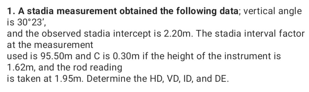 1. A stadia measurement obtained the following data; vertical angle
is 30°23',
and the observed stadia intercept is 2.20m. The stadia interval factor
at the measurement
used is 95.50m and C is 0.30m if the height of the instrument is
1.62m, and the rod reading
is taken at 1.95m. Determine the HD, VD, ID, and DE.