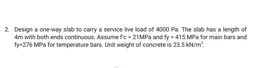 2. Design a one-way slab to carry a service live load of 4000 Pa. The slab has a length of
4m with both ends continuous. Assume f'c = 21MPa and fy = 415 MPa for main bars and
fy=276 MPa for temperature bars. Unit weight of concrete is 23.5 kN/m³.