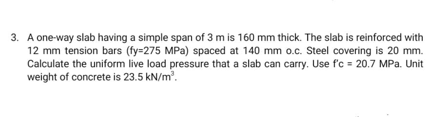 3. A one-way slab having a simple span of 3 m is 160 mm thick. The slab is reinforced with
12 mm tension bars (fy=275 MPa) spaced at 140 mm o.c. Steel covering is 20 mm.
Calculate the uniform live load pressure that a slab can carry. Use f'c = 20.7 MPa. Unit
weight of concrete is 23.5 kN/m³.