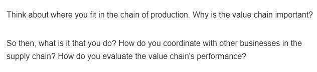 Think about where you fit in the chain of production. Why is the value chain important?
So then, what is it that you do? How do you coordinate with other businesses in the
supply chain? How do you evaluate the value chain's performance?