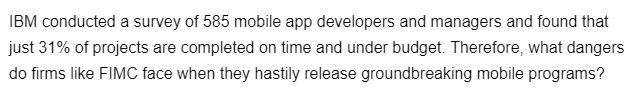 IBM conducted a survey of 585 mobile app developers and managers and found that
just 31% of projects are completed on time and under budget. Therefore, what dangers
do firms like FIMC face when they hastily release groundbreaking mobile programs?