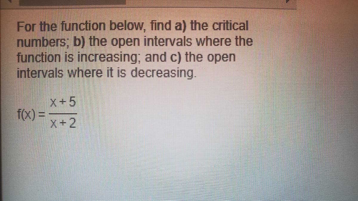 For the function below, find a) the critical
numbers, b) the open intervals where the
function is increasing, and c) the open
intervals where it is decreasing.
X+5
fx) =
X+2
