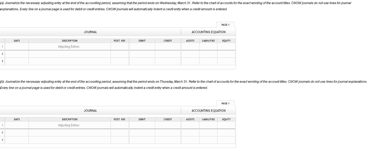 (a) Journalize the necessary adjusting entry at the end of the accounting period, assuming that the period ends on Wednesday, March 31. Refer to the chart of accounts for the exact wording of the account titles. CNOW journals do not use lines for journal
explanations. Every line on a journal page is used for debit or credit entries. CNOW journals wil automatically indent a credit entry when a credit amount is entered.
PAGE 1
JOURNAL
ACCOUNTING EQUATION
DATE
DESCRIPTION
POST. REF.
DEBIT
CREDIT
ASSETS
LIABILITIES
EQUITY
1
Adjusting Entries
2
3
(b) Journalize the necessary adjusting entry at the end of the accounting period assuming that the period ends on Thursday, March 31. Refer to the chart of accounts for the exact wording of the account titles. CNOW journals do not use lines for journal explanations.
Every line on a journal page is used for debit or credit entries. CNOW journals will automatically indent a credit entry when a credit amount is entered.
PAGE 1
JOURNAL
ACCOUNTING EQUATION
DATE
DESCRIPTION
POST. REF.
DEBIT
CREDIT
ASSETS
LIABILITIES
EQUITY
Adjusting Entries
1
2
3
