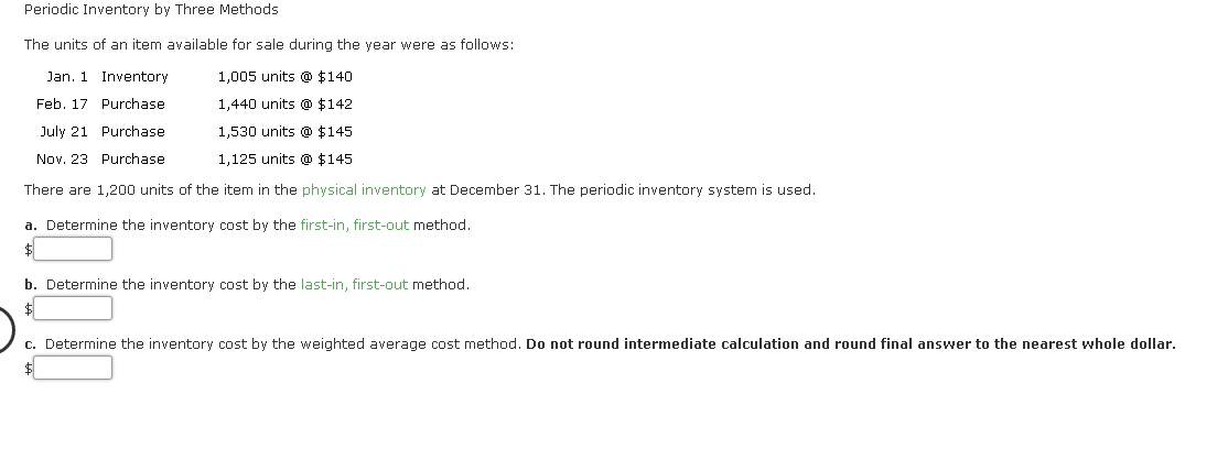 Periodic Inventory by Three Methods
The units of an item available for sale during the year were as follows:
Jan. 1 Inventory
1,005 units @ $140
Feb. 17 Purchase
1,440 units @ $142
July 21 Purchase
1,530 units @ $145
Nov. 23 Purchase
1,125 units @ $145
There are 1,200 units of the item in the physical inventory at December 31. The periodic inventory system is used.
a. Determine the inventory cost by the first-in, first-out method.
b. Determine the inventory cost by the last-in, first-out method.
$
c. Determine the inventory cost by the weighted average cost method. Do not round intermediate calculation and round final answer to the nearest whole dollar.
