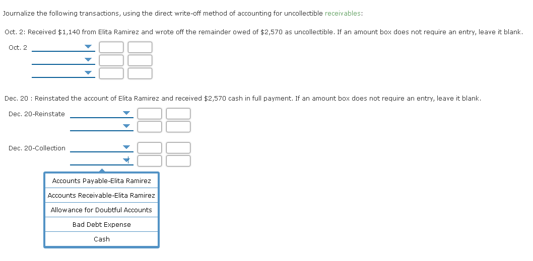 Journalize the following transactions, using the direct write-off method of accounting for uncollectible receivables:
Oct. 2: Received $1,140 from Elita Ramirez and wrote off the remainder owed of $2,570 as uncollectible. If an amount box does not require an entry, leave it blank.
Oct. 2
Dec. 20 : Reinstated the account of Elita Ramirez and received $2,570 cash in full payment. If an amount box does not require an entry, leave it blank.
Dec. 20-Reinstate
Dec. 20-Collection
Accounts Payable-Elita Ramirez
Accounts Receivable-Elita Ramirez
Allowance for Doubtful Accounts
Bad Debt Expense
Cash
