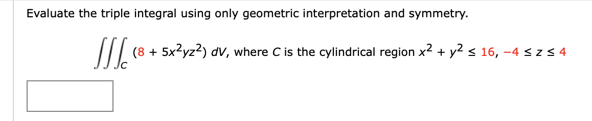 Evaluate the triple integral using only geometric interpretation and symmetry.
JJJ. (8
(8 + 5x²yz²) dv, where C is the cylindrical region x² + y² ≤ 16, −4 ≤ z ≤4