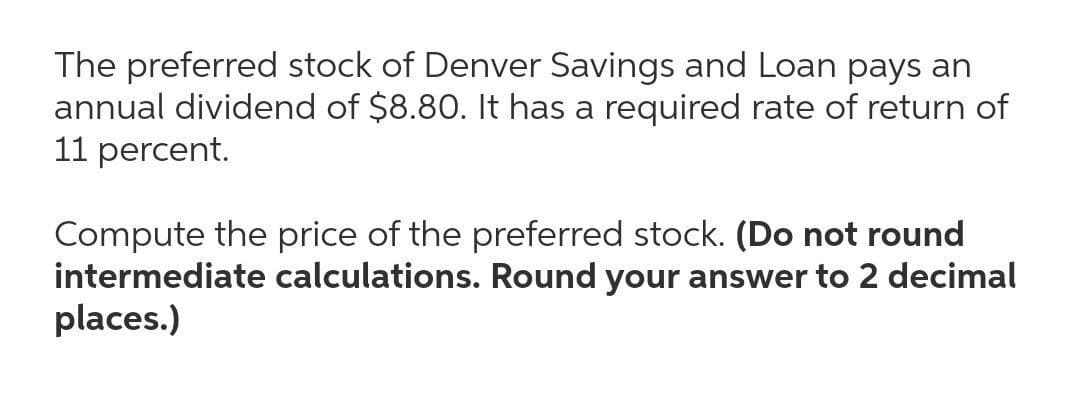 The preferred stock of Denver Savings and Loan pays an
annual dividend of $8.80. It has a required rate of return of
11 percent.
Compute the price of the preferred stock. (Do not round
intermediate calculations. Round your answer to 2 decimal
places.)
