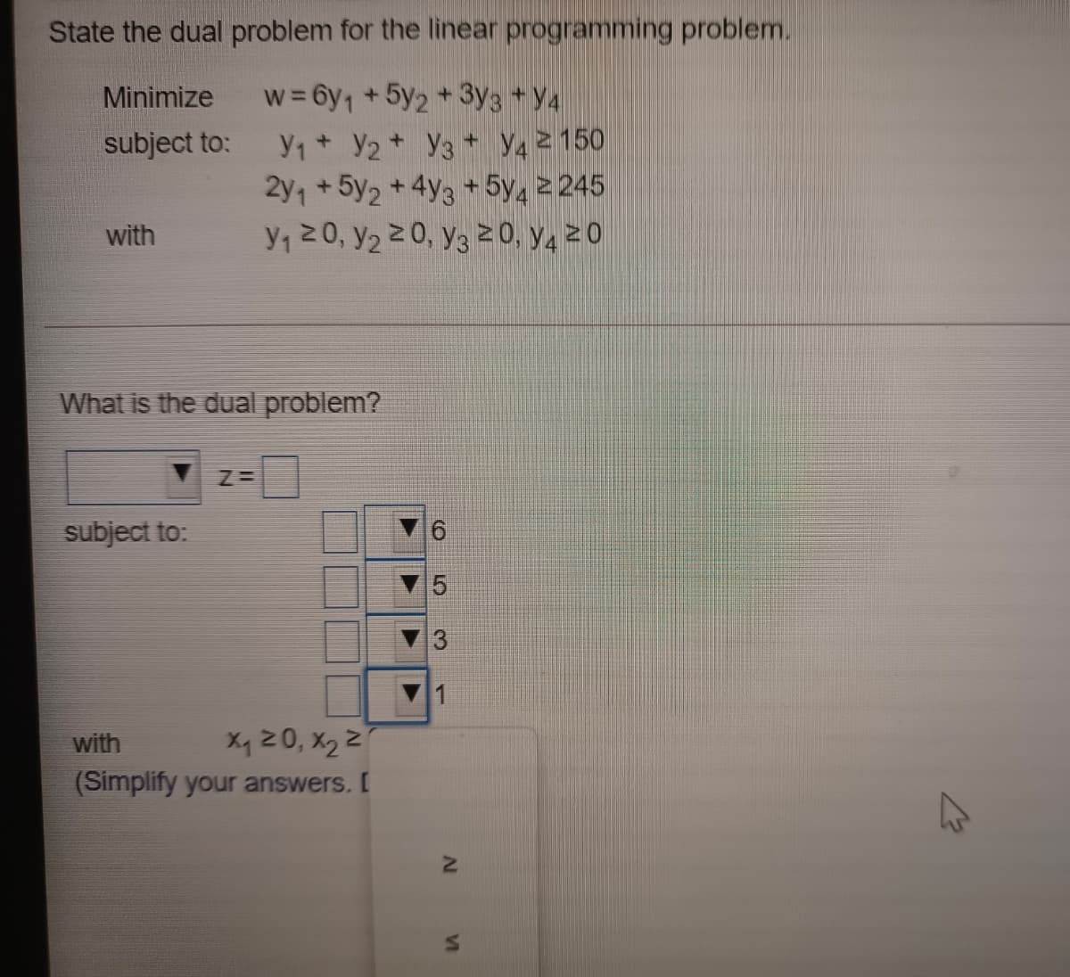 State the dual problem for the linear programming problem.
w = 6y1 +5y2+3y3 +Y4
Y1+ Y2+ Y3 + Y4 2 150
2y, + 5y2 + 4y3 + 5y, 2 245
Y, 20, y2 20, y3 20, Y4 2 0
Minimize
subject to:
with
What is the dual problem?
subject to:
5
3
1
with
Xq Z0, X2 Z
(Simplify your answers. [
VI
