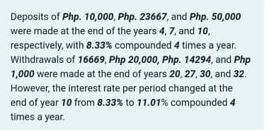 Deposits of Php. 10,000, Php. 23667, and Php. 50,000
were made at the end of the years 4, 7, and 10,
respectively, with 8.33% compounded 4 times a year.
Withdrawals of 16669, Php 20,000, Php. 14294, and Php
1,000 were made at the end of years 20, 27, 30, and 32.
However, the interest rate per period changed at the
end of year 10 from 8.33% to 11.01% compounded 4
times a year.
