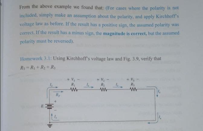 From the above example we found that: (For cases where the polarity is not
included, simply make an assumption about the polarity, and apply Kirchhoff's
voltage law as before. If the result has a positive sign, the assumed polarity was
correct. If the result has a minus sign, the magnitude is correct, but the assumed
polarity must be reversed).
Homework 3.1: Using Kirchhoff's voltage law and Fig. 3.9, verify that
RT =R1 + R2+ R3
+ V,
+ V -
+ V,
E
