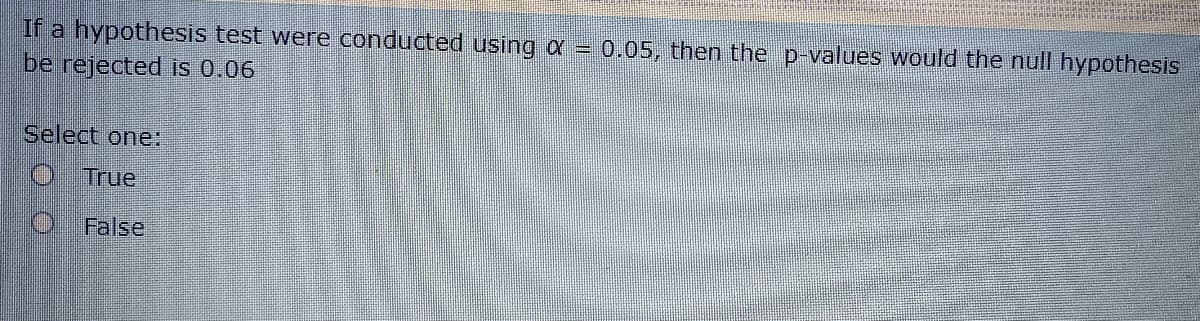 If a hypothesis test were conducted using a = 0.05, then the p-values would the null hypothesis
be rejected is 0.06
Select one:
True
False
