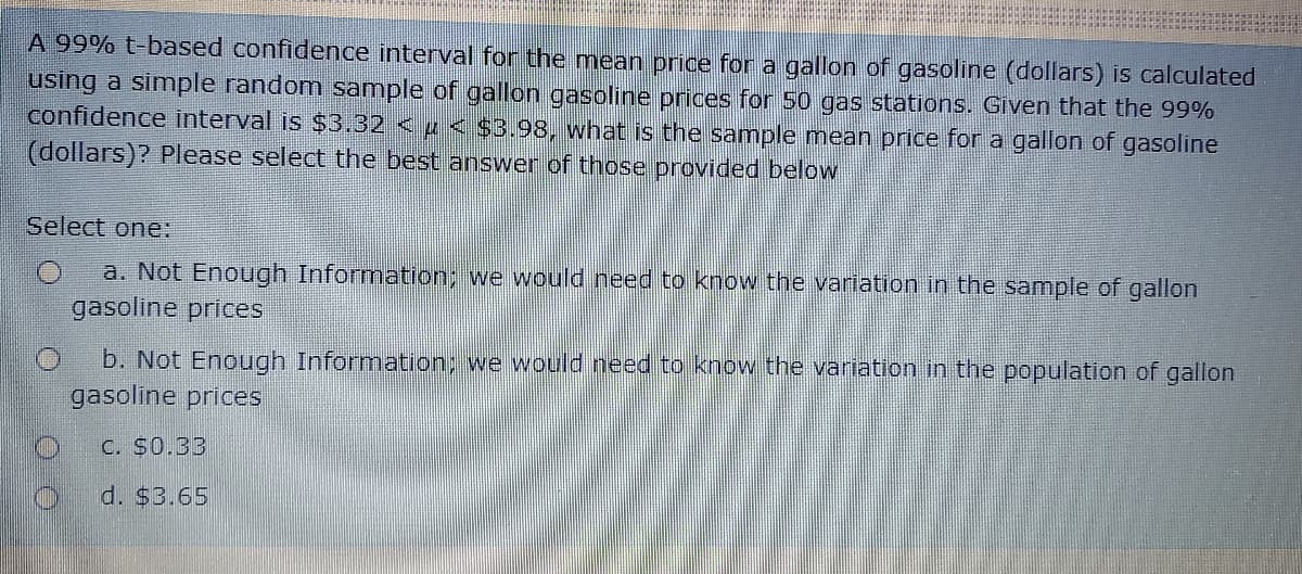 A 99% t-based confidence interval for the mean price for a gallon of gasoline (dollars) is calculated
using a simple random sample of gallon gasoline prices for 50 gas stations. Given that the 99%
confidence interval is $3.32 < µ < $3.98, what is the sample mean price for a gallon of gasoline
(dollars)? Please select the best answer of those provided below
Select one:
a. Not Enough Information; we would need to know the variation in the sample of gallon
gasoline prices
b. Not Enough Information: we would need to know the variation in the population of gallon
gasoline prices
C. $0.33
d. $3.65
