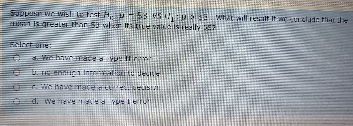 Suppose we wish to test Ho P = 53 VS H, p > 53. What will result if we conclude that the
mean is greater than 53 when its true value is really 55?
Select one:
a. We have made a Type II error
b. no enough information to decide
C. We have made a correct decision
d. We have made a Type I error
