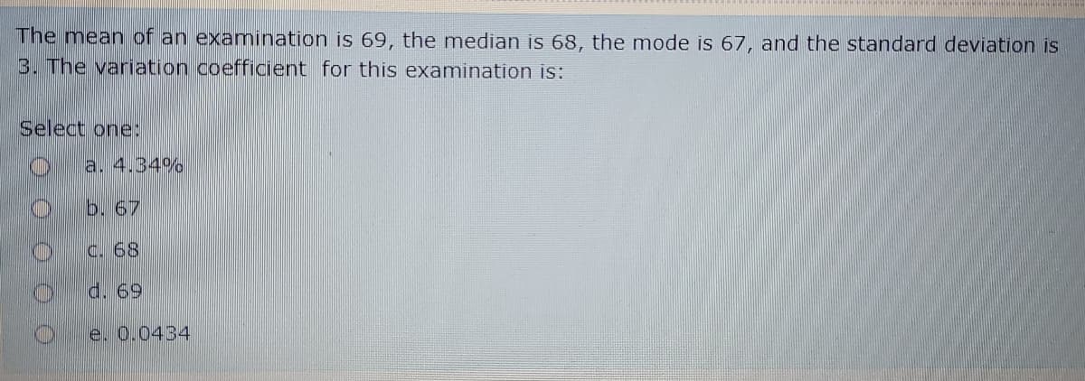 The mean of an examination is 69, the median is 68, the mode is 67, and the standard deviation is
3. The variation coefficient for this examination is:
Select one:
a. 4.34%
b. 67
C. 68
d. 69
e. 0.0434
