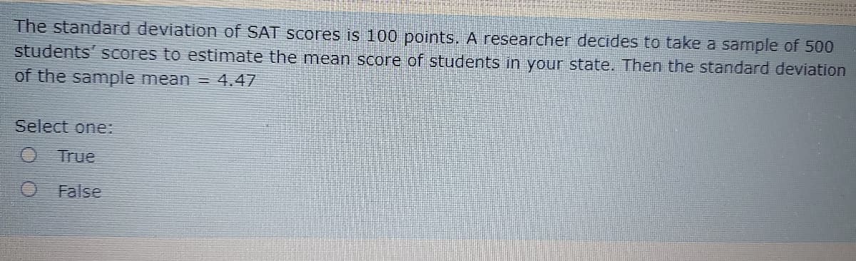 The standard deviation of SAT scores is 100 points. A researcher decides to take a sample of 500
students' scores to estimate the mean score of students in your state. Then the standard deviation
of the sample mean = 4.47
Select one:
O True
False
