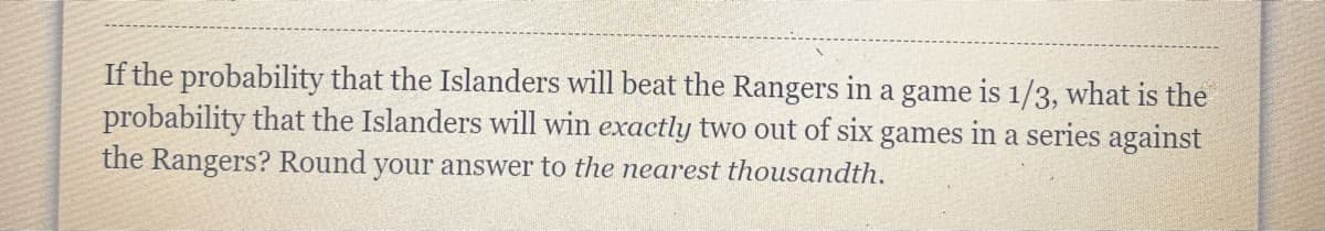 If the probability that the Islanders will beat the Rangers in a game is 1/3, what is the
probability that the Islanders will win exactly two out of six games in a series against
the Rangers? Round your answer to the nearest thousandth.
