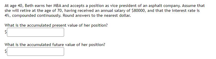 At age 40, Beth earns her MBA and accepts a position as vice president of an asphalt company. Assume that
she will retire at the age of 70, having received an annual salary of $80000, and that the interest rate is
4%, compounded continuously. Round answers to the nearest dollar.
What is the accumulated present value of her position?
$
What is the accumulated future value of her position?
$