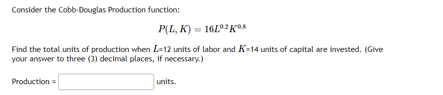 Consider the Cobb-Douglas Production function:
P(L, K) = 16L0.2 K0.8
Find the total units of production when L=12 units of labor and K=14 units of capital are invested. (Give
your answer to three (3) decimal places, if necessary.)
Production =
units.