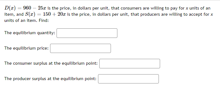 D(x) = 960 25x is the price, in dollars per unit, that consumers are willing to pay for x units of an
item, and S(x) = 150 + 20x is the price, in dollars per unit, that producers are willing to accept for x
units of an item. Find:
The equilibrium quantity:
The equilibrium price:
The consumer surplus at the equilibrium point:
The producer surplus at the equilibrium point: