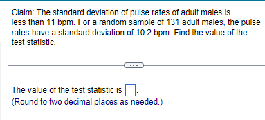 Claim: The standard deviation of pulse rates of adult males is
less than 11 bpm. For a random sample of 131 adult males, the pulse
rates have a standard deviation of 10.2 bpm. Find the value of the
test statistic.
The value of the test statistic is.
(Round to two decimal places as needed.)