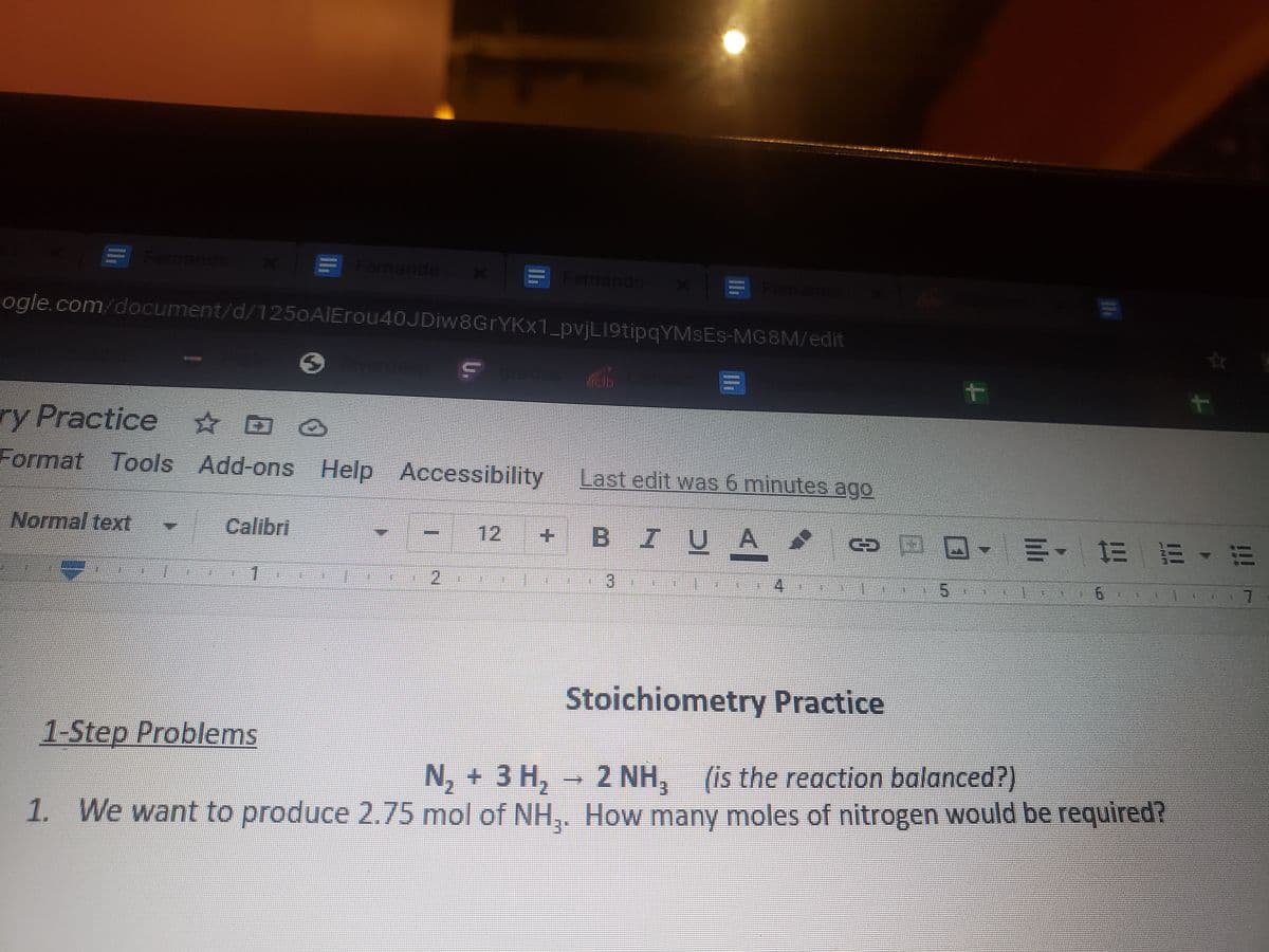 ernando
Fernando
Dand
ogle.com/document/d/1250AIErou40JDiw8GrYKx1_pvjL19tipqYMSEs-MG8M/edit
ry Practice D
Format Tools Add-ons Help Accessibility
Last edit was 6 minutes ago
Normal text
Calibri
12
BIUA
四
1.
2.
4.
7.
Stoichiometry Practice
1-Step Problems
N, + 3 H, - 2 NH, (is the reaction balanced?)
1. We want to produce 2.75 mol of NH,. How many moles of nitrogen would be required?
