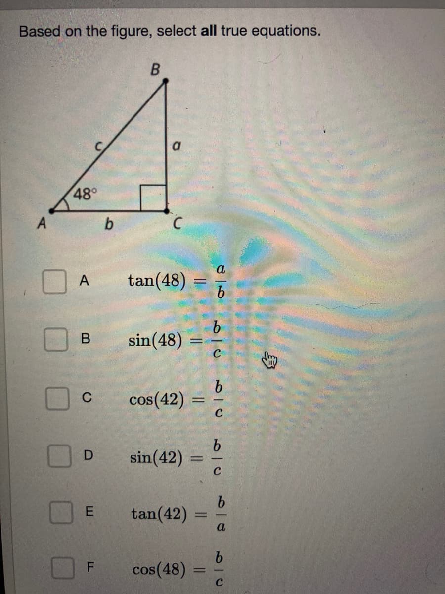 ### Based on the figure, select **all** true equations.

There is a right triangle ABC with one angle of 48° at vertex A. The sides of the triangle are labeled as follows:

- Side opposite the 48° angle (BC) is labeled \( a \).
- Side adjacent to the 48° angle (AC) is labeled \( b \).
- Hypotenuse (AB) is labeled \( c \).

The given options are:

- **A** \( \tan(48°) = \dfrac{a}{b} \)
- **B** \( \sin(48°) = \dfrac{b}{c} \)
- **C** \( \cos(42°) = \dfrac{b}{c} \)
- **D** \( \sin(42°) = \dfrac{b}{c} \)
- **E** \( \tan(42°) = \dfrac{b}{a} \)
- **F** \( \cos(48°) = \dfrac{b}{c} \)

To solve this problem, we need to use the definitions of trigonometric functions:
- \( \sin(\theta) = \dfrac{\text{opposite}}{\text{hypotenuse}} \)
- \( \cos(\theta) = \dfrac{\text{adjacent}}{\text{hypotenuse}} \)
- \( \tan(\theta) = \dfrac{\text{opposite}}{\text{adjacent}} \)

For the given triangle:
- \( \sin(48°) = \dfrac{a}{c} \)
- \( \cos(48°) = \dfrac{b}{c} \)
- \( \tan(48°) = \dfrac{a}{b} \)

Additionally, we can use the complementary angle property (90° - θ) and the definitions above:
- \( \sin(42°) = \cos(48°) = \dfrac{b}{c} \)
- \( \cos(42°) = \sin(48°) = \dfrac{a}{c} \)
- \( \tan(42°) = \dfrac{1}{\tan(48°)} = \dfrac{b}{a} \)

Based on these relationships, **A**, **C**, **D**, **