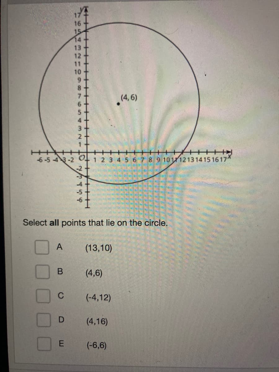 17
16
15
14
13
12
11
(4,6)
+++++>
6-5 4 3-2
1 2 3 4 5 67 8 9 10111213 1415 1617
-2
-3
-4
-5
Select all points that lie on the circle.
(13,10)
(4,6)
(-4,12)
(4,16)
E
(-6,6)
+++ +H
543 N1
