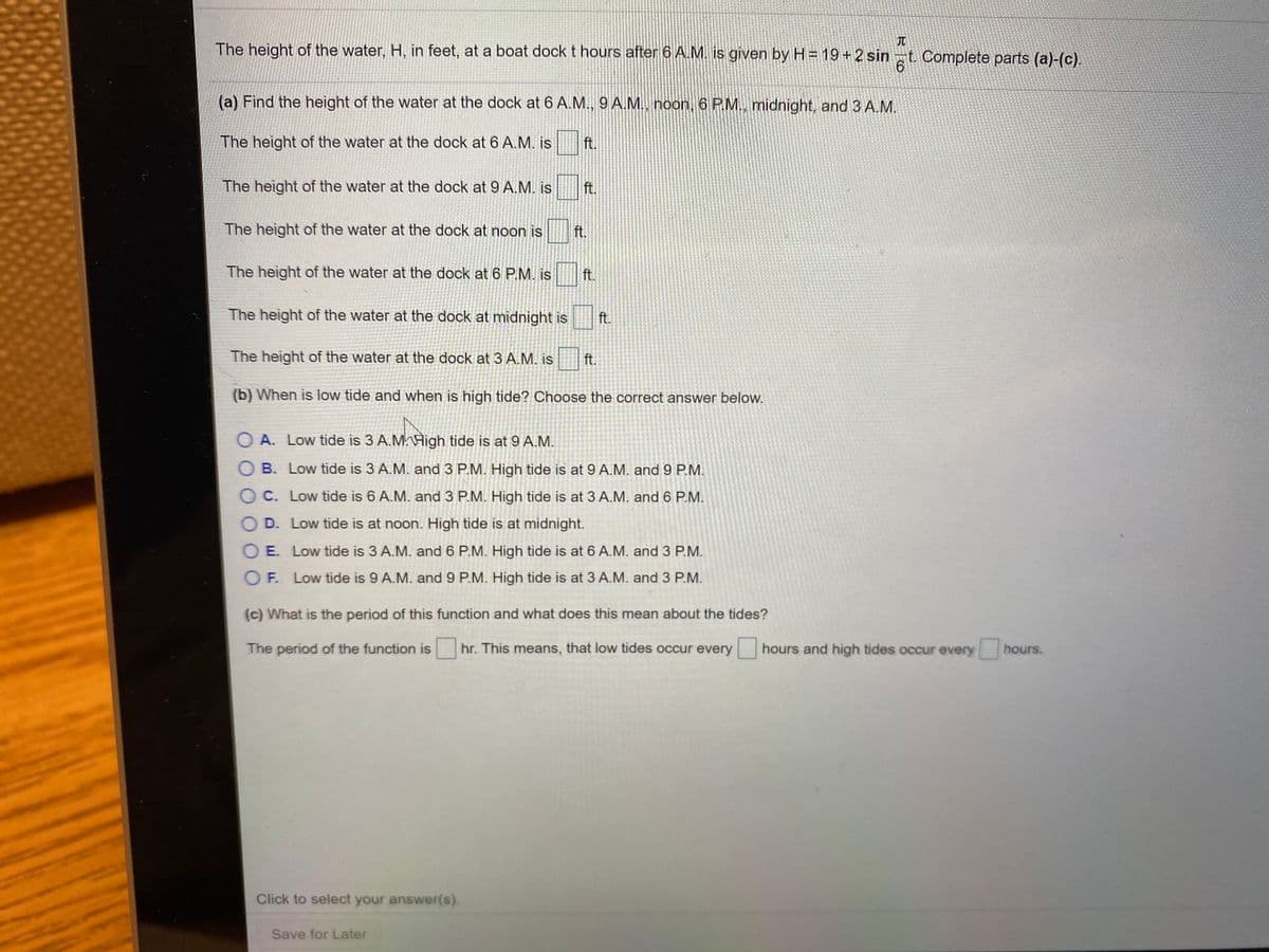 The height of the water, H, in feet, at a boat dock t hours after 6 A.M. is given by H= 19+2 sin
t. Complete parts (a)-(c).
(a) Find the height of the water at the dock at 6 A.M., 9 A.M., noon, 6 PM., midnight, and 3 A.M.
The height of the water at the dock at 6 A.M. is
ft.
The height of the water at the dock at 9 A.M. is
ft.
The height of the water at the dock at noon is
ft.
The height of the water at the dock at 6 P.M. is
ft.
The height of the water at the dock at midnight is
ft.
The height of the water at the dock at 3 A.M. is
ft.
(b) When is low tide and when is high tide? Choose the correct answer below.
O A. Low tide is 3 A.MHigh tide is at 9 A.M.
O B. Low tide is 3 A.M. and 3 P.M. High tide is at 9 A.M. and9 P.M.
O C. Low tide is 6 A.M. and 3 P.M. High tide is at 3 A.M. and 6 P.M.
D. Low tide is at noon. High tide is at midnight.
E. Low tide is 3 A.M. and 6 P.M. High tide is at 6 A.M. and 3 P.M.
O F. Low tide is 9 A.M. and 9 P.M. High tide is at 3 A.M. and 3 P.M.
(c) What is the period of this function and what does this mean about the tides?
The period of the function is hr. This means, that low tides occur every hours and high tides occur every hours.
Click to select your answer(s).
Save for Later
