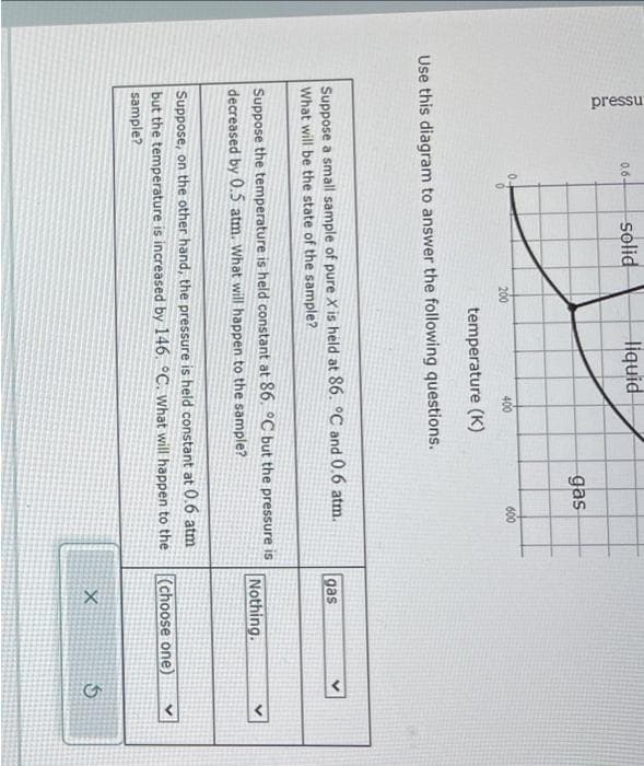 pressu
0.6-
0.
solid
200
liquid
400
temperature (K)
Use this diagram to answer the following questions.
gas
600
Suppose a small sample of pure X is held at 86. °C and 0.6 atm.
What will be the state of the sample?
Suppose the temperature is held constant at 86. °C but the pressure is
decreased by 0.5 atm. What will happen to the sample?
Suppose, on the other hand, the pressure is held constant at 0.6 atm
but the temperature is increased by 146. °C. what will happen to the
sample?
gas
Nothing.
(choose one)
X
5