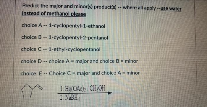 Predict the major and minor(s) product(s) -- where all apply --use water
instead of methanol please
choice A
1-cyclopentyl-1-ethanol
choice B -- 1-cyclopentyl-2-pentanol
choice C--1-ethyl-cyclopentanol
choice D-- choice A = major and choice B = minor
Bad
choice E Choice C major and choice A = minor
Hg(OAc);/CH;OH
--
1.
2. NaBH₁