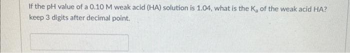 If the pH value of a 0.10 M weak acid (HA) solution is 1.04, what is the K, of the weak acid HA?
keep 3 digits after decimal point.