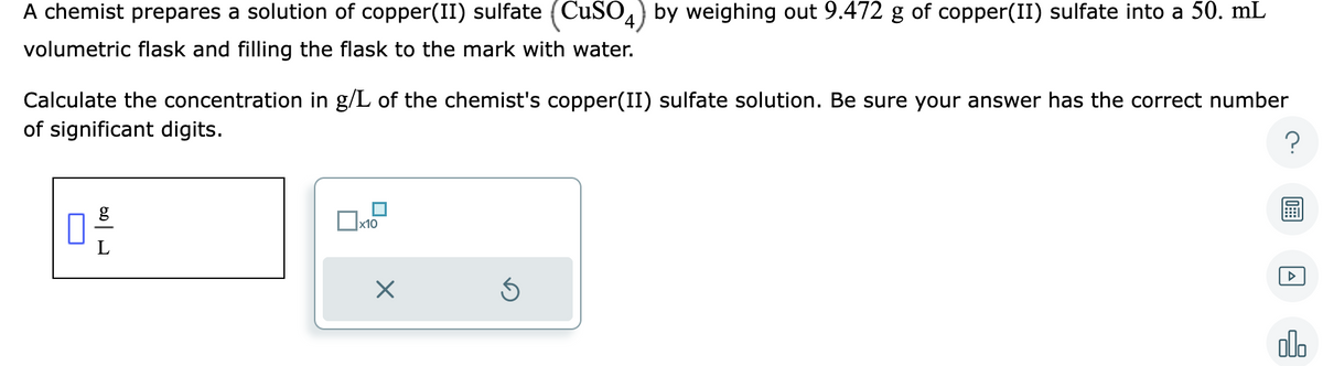 A chemist prepares a solution of copper(II) sulfate (CuSO4) by weighing out 9.472 g of copper(II) sulfate into a 50. mL
volumetric flask and filling the flask to the mark with water.
Calculate the concentration in g/L of the chemist's copper(II) sulfate solution. Be sure your answer has the correct number
of significant digits.
?
10
x10
X
Ś
A
alo