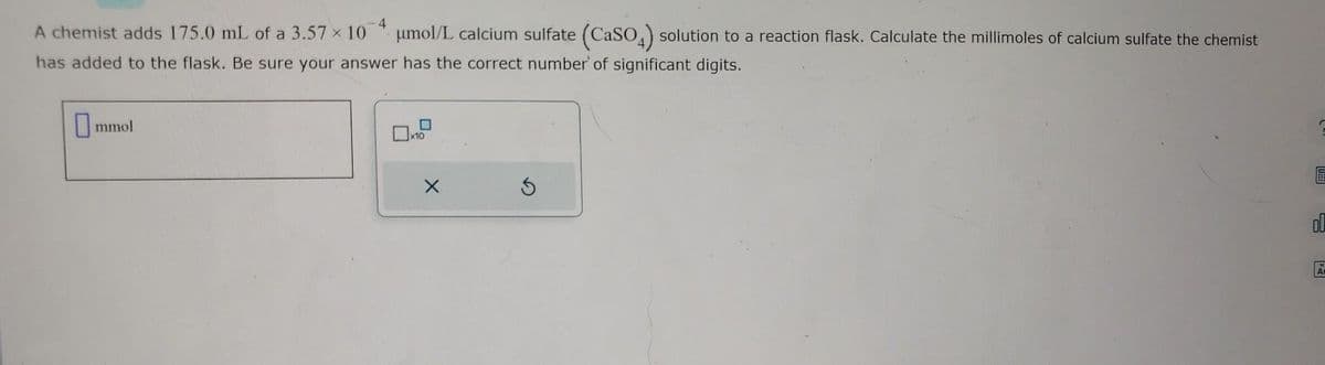 4
A chemist adds 175.0 mL of a 3.57 × 10 μmol/L calcium sulfate (CaSO4) solution to a reaction flask. Calculate the millimoles of calcium sulfate the chemist
has added to the flask. Be sure your answer has the correct number of significant digits.
mmol
x10
USE
OL
A