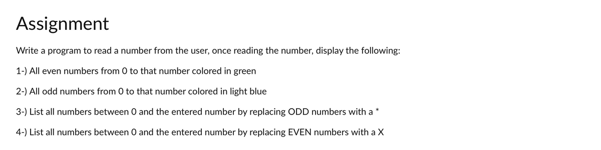 Assignment
Write a program to read a number from the user, once reading the number, display the following:
1-) All even numbers from 0 to that number colored in green
2-) All odd numbers from 0 to that number colored in light blue
*
3-) List all numbers between 0 and the entered number by replacing ODD numbers with a
4-) List all numbers between 0 and the entered number by replacing EVEN numbers with a X