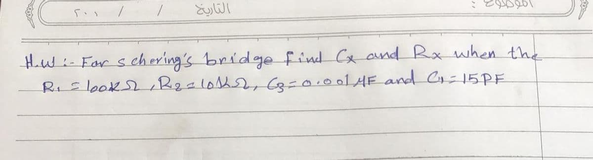 1
التاريخ
اموضوع :
H.W:- For schering's bridge find Cx and Rx when the
R₁ = looks, R₂ = 101252, (p=0.001 4F and C=15PF