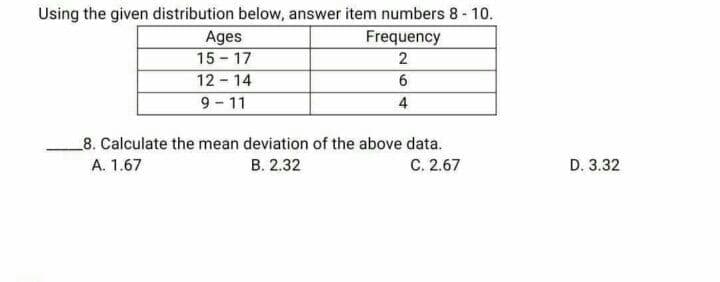 Using the given distribution below, answer item numbers 8 - 10.
Frequency
Ages
15-17
2
12-14
6
9-11
4
8. Calculate the mean deviation of the above data.
A. 1.67
B. 2.32
C. 2.67
D. 3.32