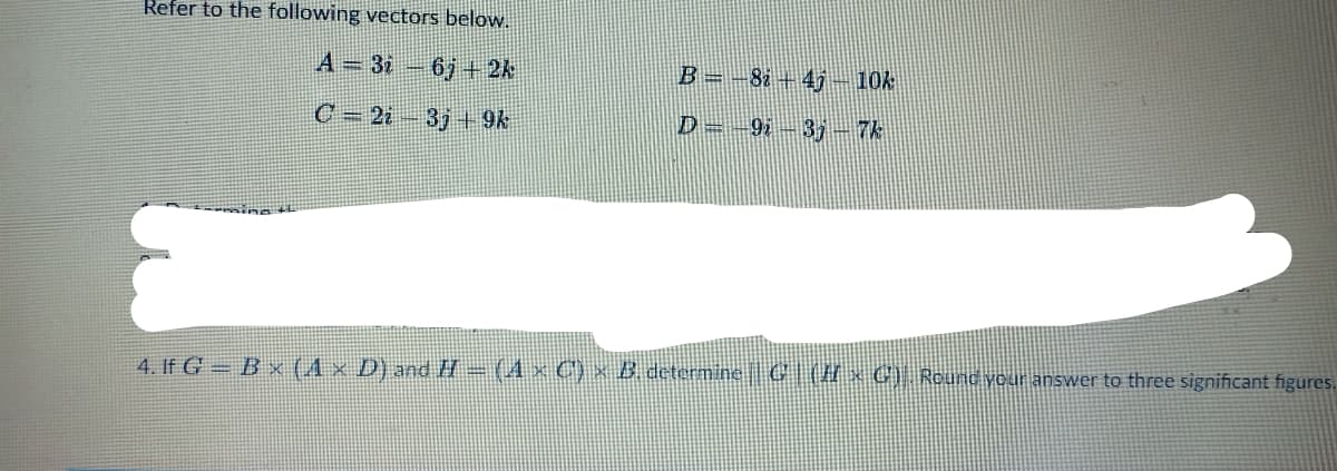 Refer to the following vectors below.
A = 3i6j+ 2k
B = -82-41- 10k
C=2i3j9k
D=9i3j - 7k
sing th
4. If G = B × (A × D) and H = (A × C') × B. determine || G | (I x G). Round your answer to three significant figures.